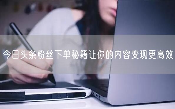 今日头条粉丝下单秘籍让你的内容变现更高效